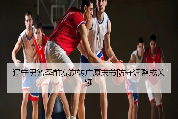辽宁男篮季前赛逆转广厦末节防守调整成关键