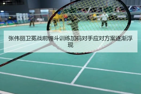 张伟丽卫冕战前缠斗训练加码对手应对方案逐渐浮现