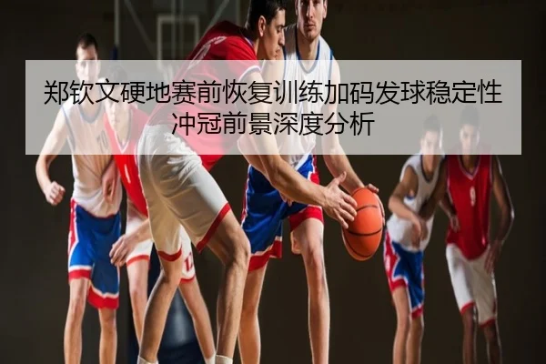 郑钦文硬地赛前恢复训练加码发球稳定性冲冠前景深度分析