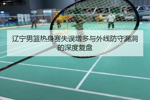 辽宁男篮热身赛失误增多与外线防守漏洞的深度复盘