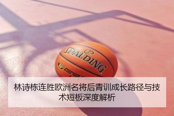 林诗栋连胜欧洲名将后青训成长路径与技术短板深度解析
