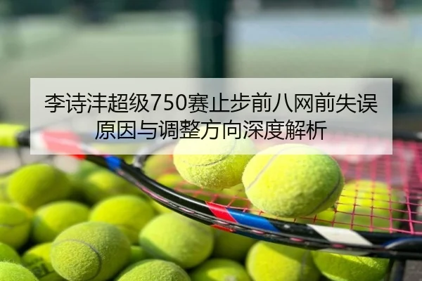 李诗沣超级750赛止步前八网前失误原因与调整方向深度解析